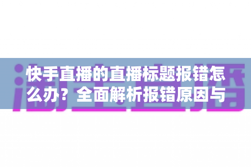 快手直播的直播标题报错怎么办?全面解析报错原因与快速解决方法 快手直播的直播标题报错怎么办?全面解析报错原因与快速解决方法