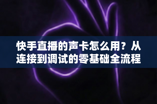 快手直播的声卡怎么用?从连接到调试的零基础全流程实战指南 快手直播的声卡怎么用?从连接到调试的零基础全流程实战指南