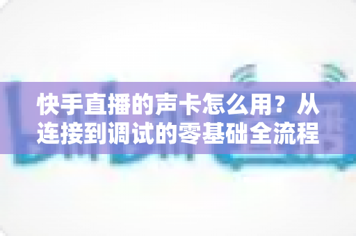 快手直播的声卡怎么用?从连接到调试的零基础全流程实战指南 快手直播的声卡怎么用?从连接到调试的零基础全流程实战指南