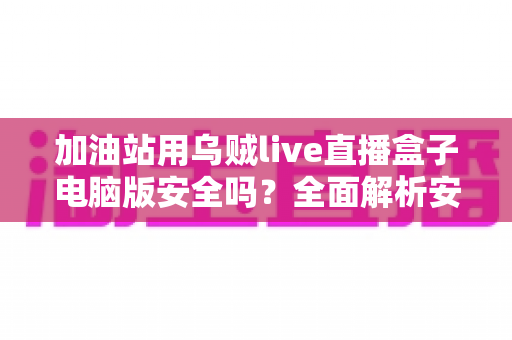加油站用乌贼live直播盒子电脑版安全吗？全面解析安全性、风险与合规使用指南