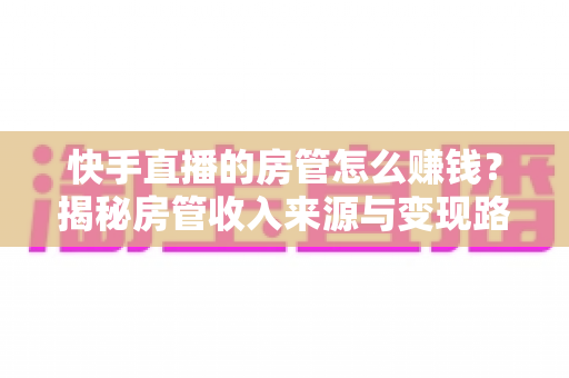 快手直播的房管怎么赚钱?揭秘房管收入来源与变现路径全攻略 快手直播的房管怎么赚钱?揭秘房管收入来源与变现路径全攻略