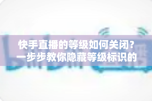 快手直播的等级如何关闭?一步步教你隐藏等级标识的完整攻略 快手直播的等级如何关闭?一步步教你隐藏等级标识的完整攻略