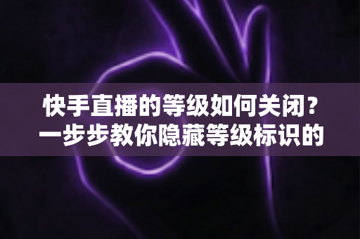 快手直播的等级如何关闭?一步步教你隐藏等级标识的完整攻略 快手直播的等级如何关闭?一步步教你隐藏等级标识的完整攻略