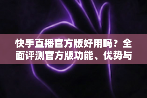 快手直播官方版好用吗?全面评测官方版功能、优势与真实使用体验 快手直播官方版好用吗?全面评测官方版功能、优势与真实使用体验