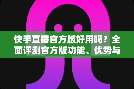 快手直播官方版好用吗?全面评测官方版功能、优势与真实使用体验 快手直播官方版好用吗?全面评测官方版功能、优势与真实使用体验