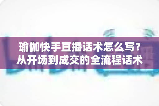 瑜伽快手直播话术怎么写?从开场到成交的全流程话术指南与实战技巧分享 瑜伽快手直播话术怎么写?从开场到成交的全流程话术指南与实战技巧分享