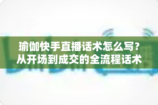 瑜伽快手直播话术怎么写?从开场到成交的全流程话术指南与实战技巧分享 瑜伽快手直播话术怎么写?从开场到成交的全流程话术指南与实战技巧分享