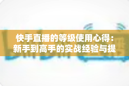 快手直播的等级使用心得：新手到高手的实战经验与提级技巧全解析