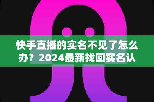 快手直播的实名不见了怎么办？2024最新找回实名认证的完整攻略与实用技巧