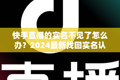 快手直播的实名不见了怎么办？2024最新找回实名认证的完整攻略与实用技巧