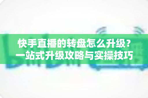 快手直播的转盘怎么升级？一站式升级攻略与实操技巧全解析