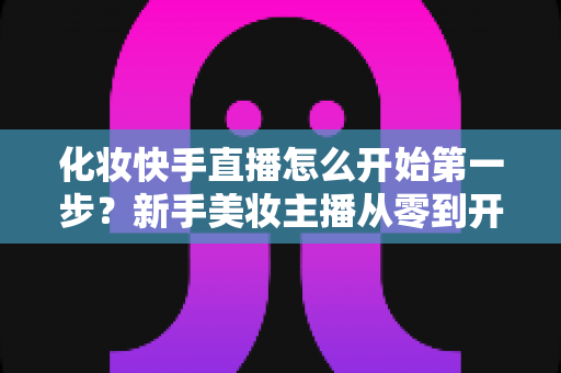 化妆快手直播怎么开始第一步？新手美妆主播从零到开播的完整实战指南