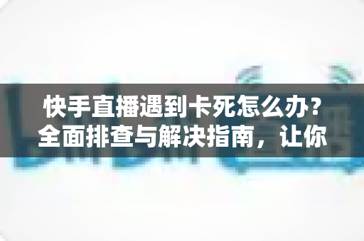 快手直播遇到卡死怎么办？全面排查与解决指南，让你直播流畅不中断