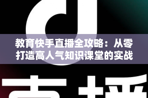教育快手直播全攻略：从零打造高人气知识课堂的实战指南