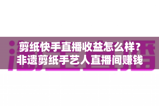 剪纸快手直播收益怎么样?非遗剪纸手艺人直播间赚钱门道与真实收入全解析 剪纸快手直播收益怎么样?非遗剪纸手艺人直播间赚钱门道与真实收入全解析