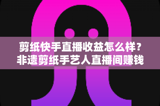 剪纸快手直播收益怎么样?非遗剪纸手艺人直播间赚钱门道与真实收入全解析 剪纸快手直播收益怎么样?非遗剪纸手艺人直播间赚钱门道与真实收入全解析