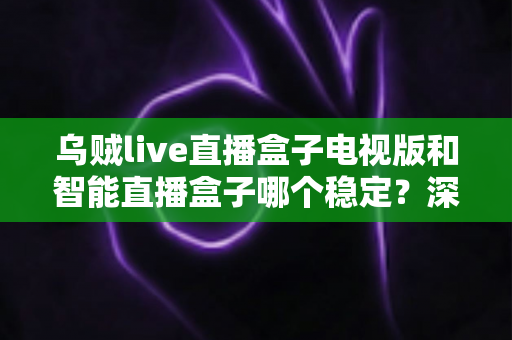 乌贼live直播盒子电视版和智能直播盒子哪个稳定？深度对比与实用选购指南