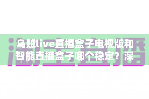 乌贼live直播盒子电视版和智能直播盒子哪个稳定？深度对比与实用选购指南
