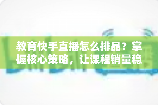 教育快手直播怎么排品?掌握核心策略,让课程销量稳步提升 教育快手直播怎么排品?掌握核心策略,让课程销量稳步提升