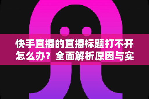 快手直播的直播标题打不开怎么办？全面解析原因与实用解决方案