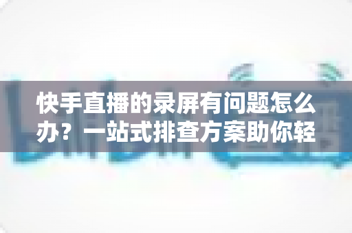 快手直播的录屏有问题怎么办?一站式排查方案助你轻松录制高清直播画面 快手直播的录屏有问题怎么办?一站式排查方案助你轻松录制高清直播画面
