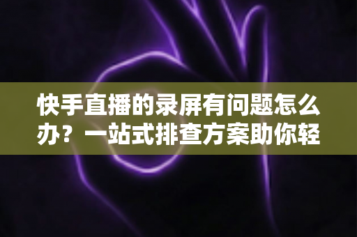 快手直播的录屏有问题怎么办?一站式排查方案助你轻松录制高清直播画面 快手直播的录屏有问题怎么办?一站式排查方案助你轻松录制高清直播画面