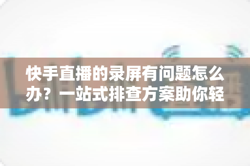 快手直播的录屏有问题怎么办?一站式排查方案助你轻松录制高清直播画面 快手直播的录屏有问题怎么办?一站式排查方案助你轻松录制高清直播画面