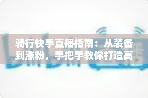 骑行快手直播指南:从装备到涨粉,手把手教你打造高人气骑行直播间 骑行快手直播指南:从装备到涨粉,手把手教你打造高人气骑行直播间