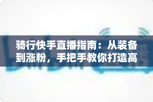 骑行快手直播指南:从装备到涨粉,手把手教你打造高人气骑行直播间 骑行快手直播指南:从装备到涨粉,手把手教你打造高人气骑行直播间