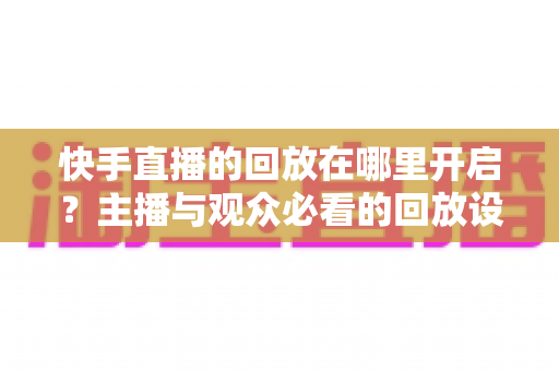 快手直播的回放在哪里开启？主播与观众必看的回放设置全攻略