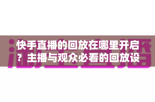 快手直播的回放在哪里开启？主播与观众必看的回放设置全攻略