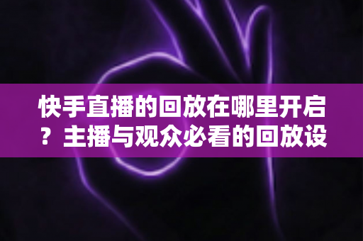 快手直播的回放在哪里开启？主播与观众必看的回放设置全攻略