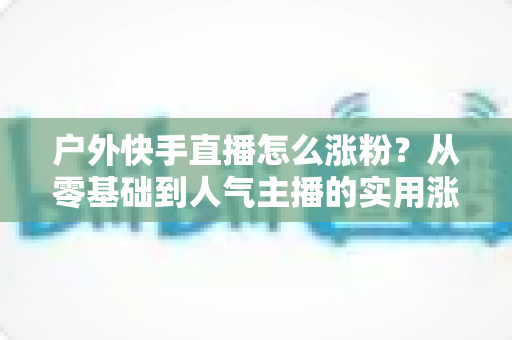 户外快手直播怎么涨粉?从零基础到人气主播的实用涨粉全攻略 户外快手直播怎么涨粉?从零基础到人气主播的实用涨粉全攻略