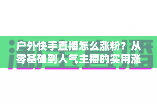 户外快手直播怎么涨粉?从零基础到人气主播的实用涨粉全攻略 户外快手直播怎么涨粉?从零基础到人气主播的实用涨粉全攻略
