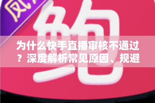 为什么快手直播审核不通过？深度解析常见原因、规避技巧与申诉全攻略