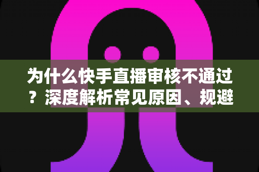 为什么快手直播审核不通过？深度解析常见原因、规避技巧与申诉全攻略
