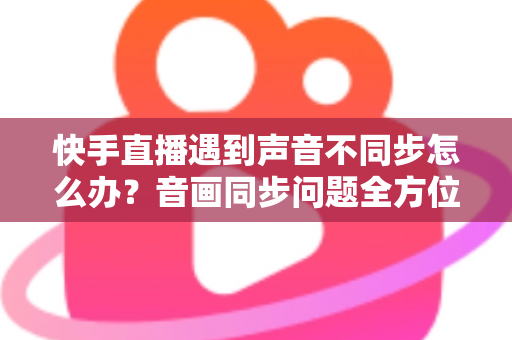 快手直播遇到声音不同步怎么办?音画同步问题全方位排查与修复指南 快手直播遇到声音不同步怎么办?音画同步问题全方位排查与修复指南