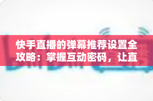 快手直播的弹幕推荐设置全攻略:掌握互动密码,让直播更精彩 快手直播的弹幕推荐设置全攻略:掌握互动密码,让直播更精彩