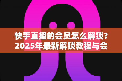 快手直播的会员怎么解锁？2025年最新解锁教程与会员权益详解