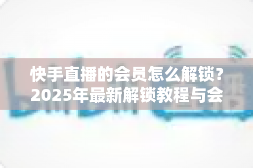 快手直播的会员怎么解锁？2025年最新解锁教程与会员权益详解