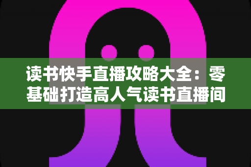 读书快手直播攻略大全：零基础打造高人气读书直播间的完整指南