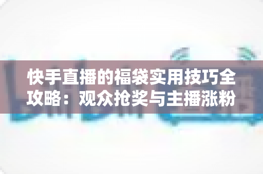 快手直播的福袋实用技巧全攻略：观众抢奖与主播涨粉的双向秘籍