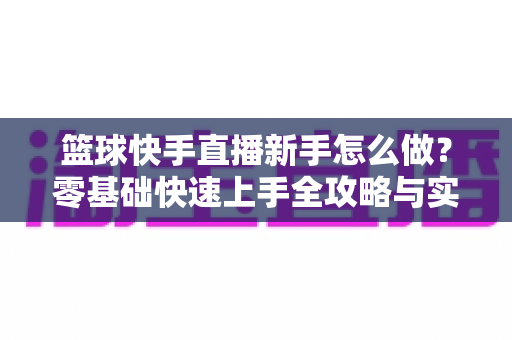 篮球快手直播新手怎么做?零基础快速上手全攻略与实用技巧详解 篮球快手直播新手怎么做?零基础快速上手全攻略与实用技巧详解