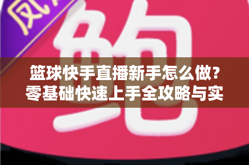 篮球快手直播新手怎么做?零基础快速上手全攻略与实用技巧详解 篮球快手直播新手怎么做?零基础快速上手全攻略与实用技巧详解