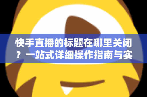 快手直播的标题在哪里关闭?一站式详细操作指南与实用技巧分享 快手直播的标题在哪里关闭?一站式详细操作指南与实用技巧分享