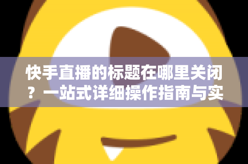 快手直播的标题在哪里关闭?一站式详细操作指南与实用技巧分享 快手直播的标题在哪里关闭?一站式详细操作指南与实用技巧分享