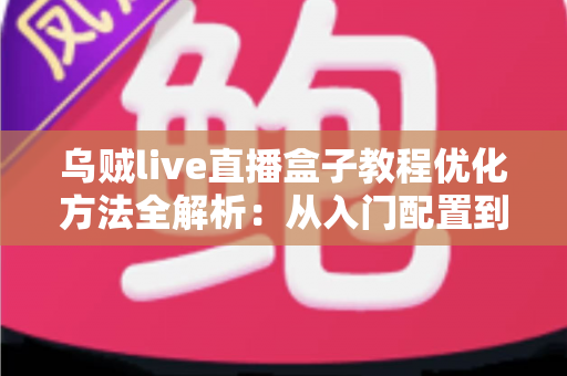 乌贼live直播盒子教程优化方法全解析：从入门配置到高清推流的实战指南