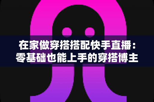 在家做穿搭搭配快手直播:零基础也能上手的穿搭博主变现实战全攻略 在家做穿搭搭配快手直播:零基础也能上手的穿搭博主变现实战全攻略