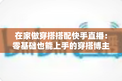 在家做穿搭搭配快手直播:零基础也能上手的穿搭博主变现实战全攻略 在家做穿搭搭配快手直播:零基础也能上手的穿搭博主变现实战全攻略