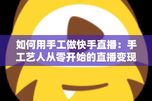 如何用手工做快手直播：手工艺人从零开始的直播变现全攻略